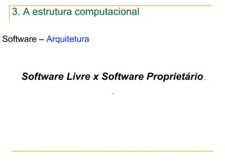 Software – Arquitetura
.
Software Livre x Software Proprietário.
3. A estrutura computacional
 