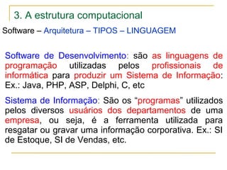 3. A estrutura computacional
Software – Arquitetura – TIPOS – LINGUAGEM
Software de Desenvolvimento: são as linguagens de
programação utilizadas pelos profissionais de
informática para produzir um Sistema de Informação:
Ex.: Java, PHP, ASP, Delphi, C, etc
Sistema de Informação: São os “programas” utilizados
pelos diversos usuários dos departamentos de uma
empresa, ou seja, é a ferramenta utilizada para
resgatar ou gravar uma informação corporativa. Ex.: SI
de Estoque, SI de Vendas, etc.
 
