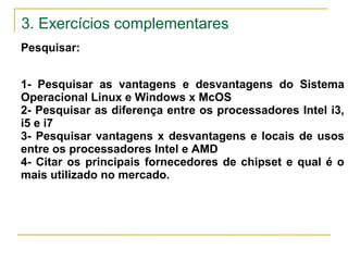 3. Exercícios complementares
Pesquisar:
1- Pesquisar as vantagens e desvantagens do Sistema
Operacional Linux e Windows x McOS
2- Pesquisar as diferença entre os processadores Intel i3,
i5 e i7
3- Pesquisar vantagens x desvantagens e locais de usos
entre os processadores Intel e AMD
4- Citar os principais fornecedores de chipset e qual é o
mais utilizado no mercado.
 