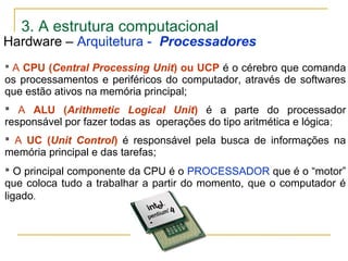 3. A estrutura computacional
 A CPU (Central Processing Unit) ou UCP é o cérebro que comanda
os processamentos e periféricos do computador, através de softwares
que estão ativos na memória principal;
 A ALU (Arithmetic Logical Unit) é a parte do processador
responsável por fazer todas as operações do tipo aritmética e lógica;
 A UC (Unit Control) é responsável pela busca de informações na
memória principal e das tarefas;
 O principal componente da CPU é o PROCESSADOR que é o “motor”
que coloca tudo a trabalhar a partir do momento, que o computador é
ligado.
Hardware – Arquitetura - Processadores
 