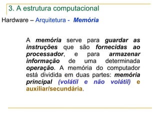 3. A estrutura computacional
Hardware – Arquitetura - Memória
A memória serve para guardar as
instruções que são fornecidas ao
processador, e para armazenar
informação de uma determinada
operação. A memória do computador
está dividida em duas partes: memória
principal (volátil e não volátil) e
auxiliar/secundária.
 