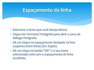  Selecione o texto que você deseja alterar.
 Clique em Formatar/ Parágrafo para abrir a caixa de
diálogo Parágrafo.
 Dê um clique no espaçamento desejado na lista
suspensa Entre linhas (Ex: Duplo).
 Dê um clique no botão “OK” e o seu texto
selecionado está com o espaçamento de linha
escolhido.
Espaçamento da linha
 