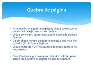  Para inserir uma quebra de página clique com o cursor
onde você deseja inserir uma quebra.
 Clique em Inserir/ Quebra para abrir a caixa de diálogo
Quebra.
 Dê um clique no tipo de quebra de seção que mais lhe
convém (Ex: Próxima Página).
 Clique no botão “OK” e a quebra de seção aparece no
documento.

 Dica: Você pode pressionar as teclas Ctrl + Enter para
inserir uma quebra de página no seu documento.
Quebra de página
 