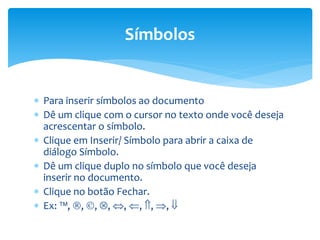  Para inserir símbolos ao documento
 Dê um clique com o cursor no texto onde você deseja
acrescentar o símbolo.
 Clique em Inserir/ Símbolo para abrir a caixa de
diálogo Símbolo.
 Dê um clique duplo no símbolo que você deseja
inserir no documento.
 Clique no botão Fechar.
 Ex: , , , , , , , , 
Símbolos
 