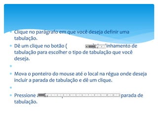 Clique no parágrafo em que você deseja definir uma
tabulação.
 Dê um clique no botão ( ) de alinhamento de
tabulação para escolher o tipo de tabulação que você
deseja.

 Mova o ponteiro do mouse até o local na régua onde deseja
incluir a parada de tabulação e dê um clique.

 Pressione a tecla Tab para alinhar o texto com a parada de
tabulação.
 