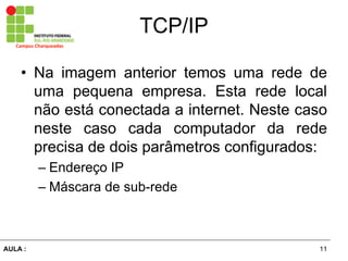 11AULA  :
Campus  Charqueadas
TCP/IP
• Na imagem anterior temos uma rede de
uma pequena empresa. Esta rede local
não  está  conectada  a  internet.  Neste  caso  
neste   caso   cada   computador   da   rede  
precisa  de  dois  parâmetros  configurados:  
– Endereço  IP  
– Máscara  de  sub-­rede
 