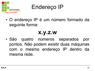12AULA  :
Campus  Charqueadas
Endereço  IP
• O endereço IP é  um  número  formado  da  
seguinte  forma:  
x.y.z.w  
• São   quatro   números   separados   por  
pontos.  Não  podem  existir  duas  máquinas  
com   o   mesmo   endereço   IP   dentro   da  
mesma  rede.
 