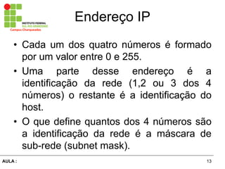 13AULA  :
Campus  Charqueadas
Endereço  IP
• Cada um dos quatro números   é   formado  
por  um  valor  entre  0  e  255.  
• Uma   parte   desse   endereço   é   a  
identificação   da   rede   (1,2   ou   3   dos   4  
números)   o   restante   é   a   identificação   do  
host.  
• O  que  define  quantos  dos  4  números  são  
a   identificação   da   rede   é   a   máscara   de  
sub-­rede  (subnet  mask).
 