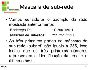 14AULA  :
Campus  Charqueadas
Máscara  de  sub-­rede
• Vamos considerar o exemplo da rede
mostrada anteriormente:
Endereço  IP:   10.200.150.1
Máscara  de  sub-­rede:     255.255.255.0
• As três   primeiras   partes   da   máscara   de  
sub-­rede   (subnet)   são   iguais   a   255,   isso  
indica   que   os   três   primeiros   números  
representam   a   identificação   da   rede   e   o  
último  o  host.
 