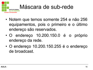 16AULA  :
Campus  Charqueadas
Máscara  de  sub-­rede
• Notem que temos somente 254 e não  256  
equipamentos,   pois   o   primeiro   e   o   último  
endereço  são  reservados.  
• O endereço 10.200.150.0 é   o   próprio  
endereço  da  rede.  
• O  endereço  10.200.150.255 é  o  endereço  
de  broadcast.
 