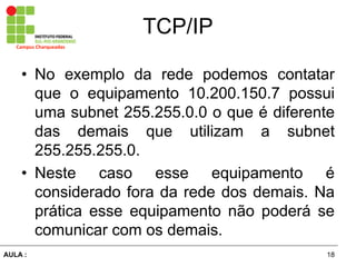 18AULA  :
Campus  Charqueadas
TCP/IP
• No exemplo da rede podemos contatar
que o equipamento 10.200.150.7 possui
uma subnet 255.255.0.0 o que é  diferente  
das   demais   que   utilizam   a   subnet  
255.255.255.0.  
• Neste   caso   esse   equipamento   é  
considerado  fora  da  rede  dos  demais.  Na  
prática   esse   equipamento   não   poderá   se  
comunicar  com  os  demais.
 