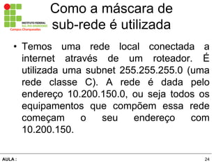 24AULA  :
Campus  Charqueadas
Como  a  máscara  de  
sub-­rede  é  utilizada
• Temos uma rede local conectada a
internet através   de   um   roteador.   É  
utilizada  uma  subnet  255.255.255.0  (uma  
rede   classe   C).   A   rede   é   dada   pelo  
endereço   10.200.150.0,   ou   seja   todos   os  
equipamentos   que   compõem   essa   rede  
começam   o   seu   endereço   com  
10.200.150.
 
