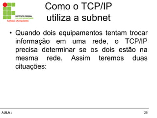 26AULA  :
Campus  Charqueadas
Como  o  TCP/IP  
utiliza  a  subnet
• Quando dois equipamentos tentam trocar
informação   em   uma   rede,   o   TCP/IP  
precisa   determinar   se   os   dois   estão   na  
mesma   rede.   Assim   teremos   duas  
cituações:  
 