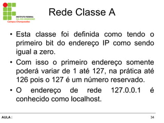 34AULA  :
Campus  Charqueadas
Rede  Classe  A
• Esta classe foi definida como tendo o
primeiro bit do endereço IP como sendo
igual a zero.
• Com isso o primeiro endereço somente
poderá  variar  de  1  até  127,  na  prática  até  
126  pois  o  127  é  um  número  reservado.  
• O   endereço   de   rede   127.0.0.1   é  
conhecido  como  localhost.
 