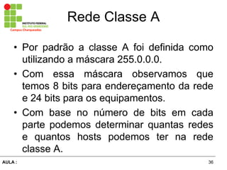 36AULA  :
Campus  Charqueadas
Rede  Classe  A
• Por padrão   a   classe   A   foi   definida   como  
utilizando  a  máscara  255.0.0.0.  
• Com   essa   máscara   observamos   que  
temos  8  bits  para  endereçamento  da  rede  
e  24  bits  para  os  equipamentos.  
• Com   base   no   número   de   bits   em   cada  
parte   podemos   determinar   quantas   redes  
e   quantos   hosts   podemos   ter   na   rede  
classe  A.
 