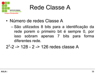 38AULA  :
Campus  Charqueadas
Rede  Classe  A
• Número  de  redes  Classe  A  
– São   utilizados   8   bits   para   a   identificação   da  
rede   porem   o   primeiro   bit   é   sempre   0,   por  
isso   sobram   apenas   7   bits   para   forma  
diferentes  rede.  
27-­2  -­>  128  -­  2  -­>  126  redes  classe  A  
 