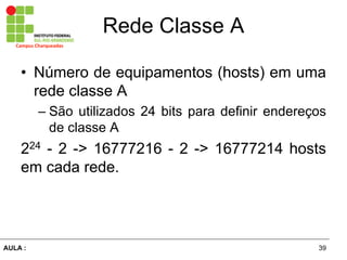 39AULA  :
Campus  Charqueadas
Rede  Classe  A
• Número  de  equipamentos  (hosts)  em  uma  
rede  classe  A  
– São  utilizados  24  bits  para  definir  endereços  
de  classe  A  
224  -­  2  -­>  16777216  -­  2  -­>  16777214  hosts  
em  cada  rede.
 