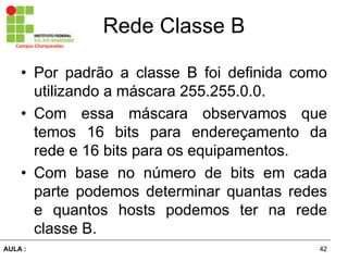 42AULA  :
Campus  Charqueadas
Rede  Classe  B
• Por padrão   a   classe   B   foi   definida   como  
utilizando  a  máscara  255.255.0.0.  
• Com   essa   máscara   observamos   que  
temos   16   bits   para   endereçamento   da  
rede  e  16  bits  para  os  equipamentos.  
• Com   base   no   número   de   bits   em   cada  
parte   podemos   determinar   quantas   redes  
e   quantos   hosts   podemos   ter   na   rede  
classe  B.
 