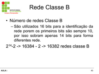 43AULA  :
Campus  Charqueadas
Rede  Classe  B
• Número  de  redes  Classe  B  
– São  utilizados  16  bits  para  a  identificação  da  
rede  porem  os  primeiros  bits  são  sempre  10,  
por   isso   sobram   apenas   14   bits   para   forma  
diferentes  rede.  
214-­2  -­>  16384  -­  2  -­>  16382  redes  classe  B  
 