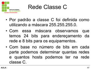 47AULA  :
Campus  Charqueadas
Rede  Classe  C
• Por padrão   a   classe   C   foi   definida   como  
utilizando  a  máscara  255.255.255.0.  
• Com   essa   máscara   observamos   que  
temos   24   bits   para   endereçamento   da  
rede  e  8  bits  para  os  equipamentos.  
• Com   base   no   número   de   bits   em   cada  
parte   podemos   determinar   quantas   redes  
e   quantos   hosts   podemos   ter   na   rede  
classe  C.
 