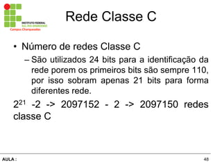 48AULA  :
Campus  Charqueadas
Rede  Classe  C
• Número  de  redes  Classe  C  
– São  utilizados  24  bits  para  a  identificação  da  
rede  porem  os  primeiros  bits  são  sempre  110,  
por   isso   sobram   apenas   21   bits   para   forma  
diferentes  rede.  
221   -­2   -­>   2097152   -­   2   -­>   2097150   redes  
classe  C  
 