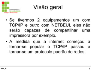 5AULA  :
Campus  Charqueadas
Visão  geral
• Se tivermos 2 equipamentos um com
TCP/IP e outro com NETBEUI, eles não
serão capazes de compartilhar uma
impressora por exemplo.
• A medida que a internet começou a
tornar-­se popular o TCP/IP passou a
tornar-­se um protocolo padrão de redes.
 