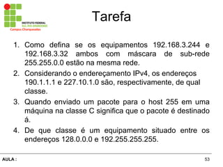 53AULA  :
Campus  Charqueadas
Tarefa
1. Como defina se os equipamentos 192.168.3.244 e
192.168.3.32 ambos com máscara   de   sub-­rede  
255.255.0.0  estão  na  mesma  rede.  
2. Considerando  o  endereçamento  IPv4,  os  endereços  
190.1.1.1  e  227.10.1.0  são,  respectivamente,  de  qual  
classe.
3. Quando enviado um pacote para o host 255 em uma
máquina  na  classe  C  significa  que  o  pacote  é  destinado  
á.  
4. De que classe é   um   equipamento   situado   entre   os  
endereços  128.0.0.0  e  192.255.255.255.
 