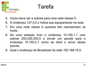 54AULA  :
Campus  Charqueadas
Tarefa
5. Como deve ser a subnet para uma rede classe C.
6. O endereço 127.0.0.x indica que equipamento na rede.
7. Em uma rede classe A quantos bits representam os
hosts.
8. Se uma estação   tiver   o   endereço   10.100.1.1   com  
subnet   255.255.255.0   e   enviar   um   pacote   para   o  
endereço   10.100.2.1   como   se   dará   o   envio   desse  
pacote.  
9. Qual  o  endereço  de  Broadcast  da  rede  192.168.10.0.
 