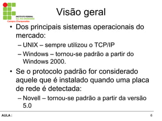 6AULA  :
Campus  Charqueadas
Visão  geral
• Dos  principais  sistemas  operacionais  do  
mercado:
– UNIX  – sempre  utilizou  o  TCP/IP
– Windows  – tornou-­se  padrão  a  partir  do  
Windows  2000.
• Se  o  protocolo  padrão  for  considerado  
aquele  que  é  instalado  quando  uma  placa  
de  rede  é  detectada:
– Novell  – tornou-­se  padrão  a  partir  da  versão  
5.0
 