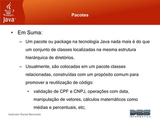Instrutor Daniel Bernardo
Pacotes
• Em Suma:
– Um pacote ou package na tecnologia Java nada mais é do que
um conjunto de classes localizadas na mesma estrutura
hierárquica de diretórios.
– Usualmente, são colocadas em um pacote classes
relacionadas, construídas com um propósito comum para
promover a reutilização de código:
• validação de CPF e CNPJ, operações com data,
manipulação de vetores, cálculos matemáticos como
médias e percentuais, etc;
 