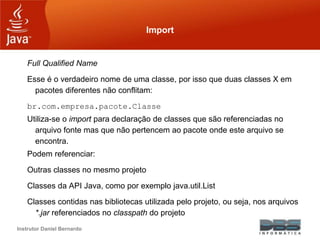 Instrutor Daniel Bernardo
Import
Full Qualified Name
Esse é o verdadeiro nome de uma classe, por isso que duas classes X em
pacotes diferentes não conflitam:
br.com.empresa.pacote.Classe
Utiliza-se o import para declaração de classes que são referenciadas no
arquivo fonte mas que não pertencem ao pacote onde este arquivo se
encontra.
Podem referenciar:
Outras classes no mesmo projeto
Classes da API Java, como por exemplo java.util.List
Classes contidas nas bibliotecas utilizada pelo projeto, ou seja, nos arquivos
*.jar referenciados no classpath do projeto
 