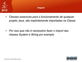 Instrutor Daniel Bernardo
Import
• Classes essencias para o funcionamento de qualquer
projeto Java, são implicitamente importadas na Classe.
• Por isso que não é necessário fazer o import das
classes System e String por exemplo.
 