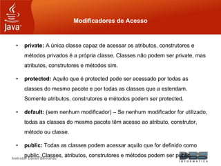 Instrutor Daniel Bernardo
Modificadores de Acesso
• private: A única classe capaz de acessar os atributos, construtores e
métodos privados é a própria classe. Classes não podem ser private, mas
atributos, construtores e métodos sim.
• protected: Aquilo que é protected pode ser acessado por todas as
classes do mesmo pacote e por todas as classes que a estendam.
Somente atributos, construtores e métodos podem ser protected.
• default: (sem nenhum modificador) – Se nenhum modificador for utilizado,
todas as classes do mesmo pacote têm acesso ao atributo, construtor,
método ou classe.
• public: Todas as classes podem acessar aquilo que for definido como
public. Classes, atributos, construtores e métodos podem ser public.
 
