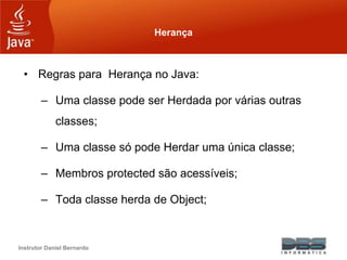 Instrutor Daniel Bernardo
Herança
• Regras para Herança no Java:
– Uma classe pode ser Herdada por várias outras
classes;
– Uma classe só pode Herdar uma única classe;
– Membros protected são acessíveis;
– Toda classe herda de Object;
 