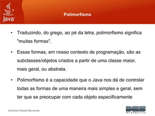 Instrutor Daniel Bernardo
Polimorfismo
• Traduzindo, do grego, ao pé da letra, polimorfismo significa
"muitas formas".
• Essas formas, em nosso contexto de programação, são as
subclasses/objetos criados a partir de uma classe maior,
mais geral, ou abstrata.
• Polimorfismo é a capacidade que o Java nos dá de controlar
todas as formas de uma maneira mais simples e geral, sem
ter que se preocupar com cada objeto especificamente
 