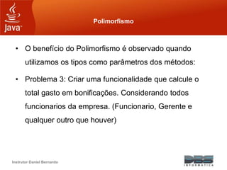Instrutor Daniel Bernardo
Polimorfismo
• O benefício do Polimorfismo é observado quando
utilizamos os tipos como parâmetros dos métodos:
• Problema 3: Criar uma funcionalidade que calcule o
total gasto em bonificações. Considerando todos
funcionarios da empresa. (Funcionario, Gerente e
qualquer outro que houver)
 