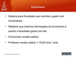 Instrutor Daniel Bernardo
Polimorfismo
• Sistema para faculdade que controle o gasto com
funcionários;
• Relatório que imprima informações do funcionário e
quanto a faculdade gasta com ele;
• Funcionario recebe salário;
• Professor recebe salário + 10,00 hora / aula;
 