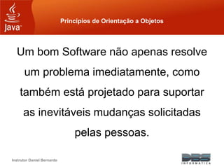 Instrutor Daniel Bernardo
Princípios de Orientação a Objetos
Um bom Software não apenas resolve
um problema imediatamente, como
também está projetado para suportar
as inevitáveis mudanças solicitadas
pelas pessoas.
 