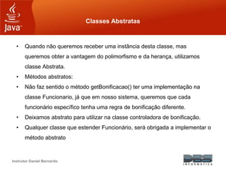 Instrutor Daniel Bernardo
Classes Abstratas
• Quando não queremos receber uma instância desta classe, mas
queremos obter a vantagem do polimorfismo e da herança, utilizamos
classe Abstrata.
• Métodos abstratos:
• Não faz sentido o método getBonificacao() ter uma implementação na
classe Funcionario, já que em nosso sistema, queremos que cada
funcionário específico tenha uma regra de bonificação diferente.
• Deixamos abstrato para utilizar na classe controladora de bonificação.
• Qualquer classe que estender Funcionário, será obrigada a implementar o
método abstrato
 