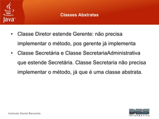 Instrutor Daniel Bernardo
Classes Abstratas
• Classe Diretor estende Gerente: não precisa
implementar o método, pos gerente já implementa
• Classe Secretária e Classe SecretariaAdministrativa
que estende Secretária. Classe Secretaria não precisa
implementar o método, já que é uma classe abstrata.
 