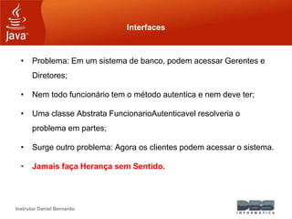 Instrutor Daniel Bernardo
Interfaces
• Problema: Em um sistema de banco, podem acessar Gerentes e
Diretores;
• Nem todo funcionário tem o método autentica e nem deve ter;
• Uma classe Abstrata FuncionarioAutenticavel resolveria o
problema em partes;
• Surge outro problema: Agora os clientes podem acessar o sistema.
• Jamais faça Herança sem Sentido.
 