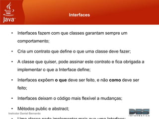 Instrutor Daniel Bernardo
Interfaces
• Interfaces fazem com que classes garantam sempre um
comportamento;
• Cria um contrato que define o que uma classe deve fazer;
• A classe que quiser, pode assinar este contrato e fica obrigada a
implementar o que a Interface define;
• Interfaces expõem o que deve ser feito, e não como deve ser
feito;
• Interfaces deixam o código mais flexível a mudanças;
• Métodos public e abstract;
 