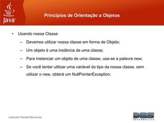 Instrutor Daniel Bernardo
Princípios de Orientação a Objetos
• Usando nossa Classe
– Devemos utilizar nossa classe em forma de Objeto;
– Um objeto é uma instância de uma classe;
– Para instanciar um objeto de uma classe, usa-se a palavra new;
– Se você tentar utilizar uma variável do tipo da nossa classe, sem
utilizar o new, obterá um NullPointerException;
 