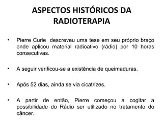 ASPECTOS HISTÓRICOS DA
RADIOTERAPIA
• Pierre Curie descreveu uma tese em seu próprio braço
onde aplicou material radioativo (rádio) por 10 horas
consecutivas.
• A seguir verificou-se a existência de queimaduras.
• Após 52 dias, ainda se via cicatrizes.
• A partir de então, Pierre começou a cogitar a
possibilidade do Rádio ser utilizado no tratamento do
câncer.
 