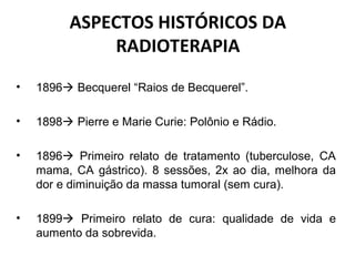 ASPECTOS HISTÓRICOS DA
RADIOTERAPIA
• 1896 Becquerel “Raios de Becquerel”.
• 1898 Pierre e Marie Curie: Polônio e Rádio.
• 1896 Primeiro relato de tratamento (tuberculose, CA
mama, CA gástrico). 8 sessões, 2x ao dia, melhora da
dor e diminuição da massa tumoral (sem cura).
• 1899 Primeiro relato de cura: qualidade de vida e
aumento da sobrevida.
 