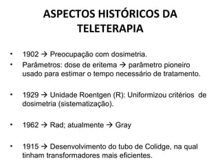 ASPECTOS HISTÓRICOS DA
TELETERAPIA
• 1902  Preocupação com dosimetria.
• Parâmetros: dose de eritema  parâmetro pioneiro
usado para estimar o tempo necessário de tratamento.
• 1929  Unidade Roentgen (R): Uniformizou critérios de
dosimetria (sistematização).
• 1962  Rad; atualmente  Gray
• 1915  Desenvolvimento do tubo de Colidge, na qual
tinham transformadores mais eficientes.
 