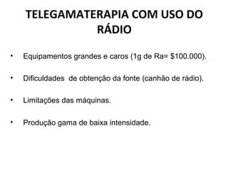 TELEGAMATERAPIA COM USO DO
RÁDIO
• Equipamentos grandes e caros (1g de Ra= $100.000).
• Dificuldades de obtenção da fonte (canhão de rádio).
• Limitações das máquinas.
• Produção gama de baixa intensidade.
 