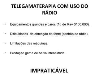 TELEGAMATERAPIA COM USO DO
RÁDIO
• Equipamentos grandes e caros (1g de Ra= $100.000).
• Dificuldades de obtenção da fonte (canhão de rádio).
• Limitações das máquinas.
• Produção gama de baixa intensidade.
IMPRATICÁVEL
 