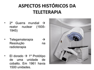 ASPECTOS HISTÓRICOS DA
TELETERAPIA
• 2ª Guerra mundial 
reator nuclear (1935-
1945)
• Telegamaterapia 
Resolução na
radioterapia
• El dorado  1º Protótipo
de uma unidade de
cobalto. Em 1961 havia
1500 unidades.
 
