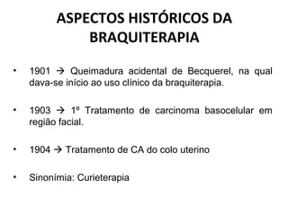 ASPECTOS HISTÓRICOS DA
BRAQUITERAPIA
• 1901  Queimadura acidental de Becquerel, na qual
dava-se início ao uso clínico da braquiterapia.
• 1903  1º Tratamento de carcinoma basocelular em
região facial.
• 1904  Tratamento de CA do colo uterino
• Sinonímia: Curieterapia
 